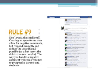 Don’t sweat the small stuff.
Creating an open forum does
allow for negative comments,
but respond promptly and
diffuse the issue if at all
possible (as a last resort the
delete comment works). The
way you handle a negative
comment will speak volumes
to prospective parents and
students.
 