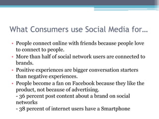 What Consumers use Social Media for…
• People connect online with friends because people love
  to connect to people.
• More than half of social network users are connected to
  brands.
• Positive experiences are bigger conversation starters
  than negative experiences.
• People become a fan on Facebook because they like the
  product, not because of advertising.
  - 36 percent post content about a brand on social
  networks
  - 38 percent of internet users have a Smartphone
 