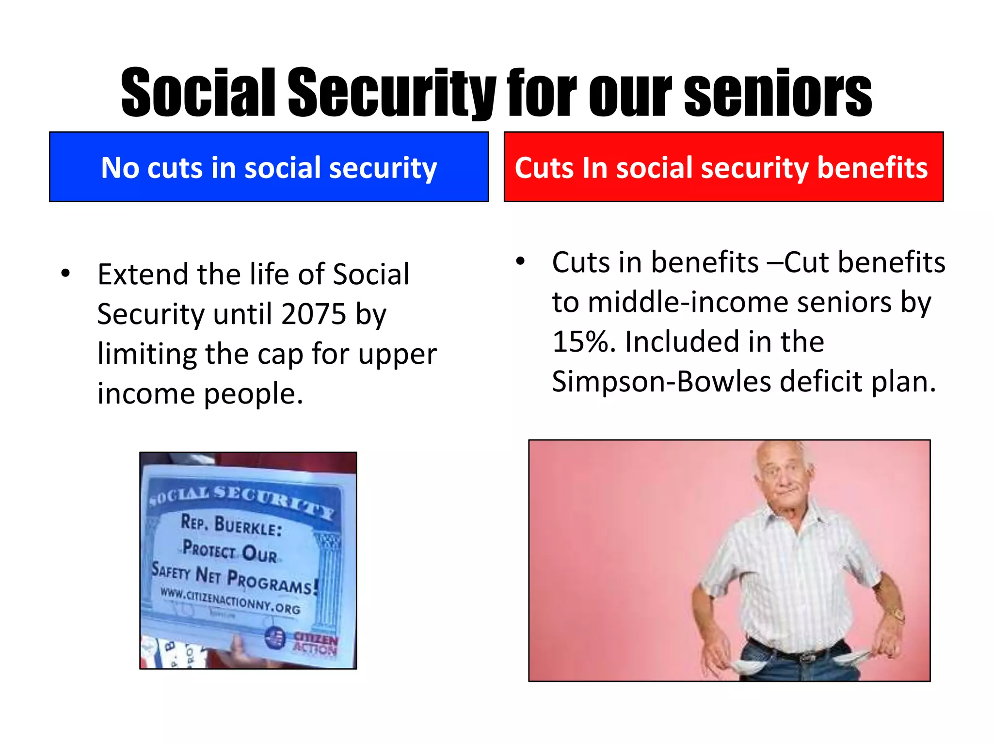 Social Security for our seniors
   No cuts in social security   Cuts In social security benefits


• Extend the life of Social     • Cuts in benefits –Cut benefits
  Security until 2075 by          to middle-income seniors by
  limiting the cap for upper      15%. Included in the
  income people.                  Simpson-Bowles deficit plan.
 