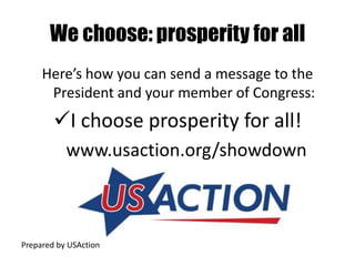 We choose: prosperity for all
     Here’s how you can send a message to the
      President and your member of Congress:
        I choose prosperity for all!
           www.usaction.org/showdown



Prepared by USAction
 