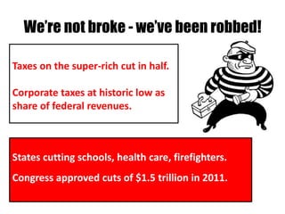 We’re not broke - we’ve been robbed!

Taxes on the super-rich cut in half.

Corporate taxes at historic low as
share of federal revenues.



States cutting schools, health care, firefighters.
Congress approved cuts of $1.5 trillion in 2011.
 
