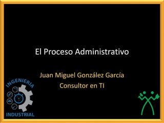 El Proceso Administrativo
Juan Miguel González García
Consultor en TI
 