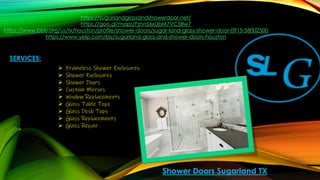 https://sugarlandglassandshowerdoor.net/
https://goo.gl/maps/Fznn56xUbM7VC58w7
https://www.bbb.org/us/tx/houston/profile/shower-doors/sugar-land-glass-shower-door-0915-58002500
https://www.yelp.com/biz/sugarland-glass-and-shower-doors-houston
Shower Doors Sugarland TX
SERVICES:
➢ Frameless Shower Enclosures
➢ Shower Enclosures
➢ Shower Doors
➢ Custom Mirrors
➢ Window Replacements
➢ Glass Table Tops
➢ Glass Desk Tops
➢ Glass Replacements
➢ Glass Repair
 
