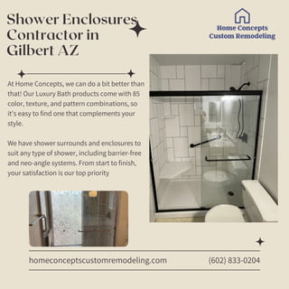 Shower Enclosures
Contractor in
Gilbert AZ
homeconceptscustomremodeling.com
At Home Concepts, we can do a bit better than
that! Our Luxury Bath products come with 85
color, texture, and pattern combinations, so
it’s easy to find one that complements your
style.
We have shower surrounds and enclosures to
suit any type of shower, including barrier-free
and neo-angle systems. From start to finish,
your satisfaction is our top priority
(602) 833-0204
 