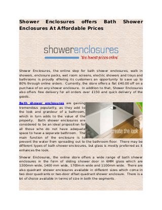 Shower Enclosures offers Bath Shower
Enclosures At Affordable Prices
Shower Enclosures, the online stop for bath shower enclosures, walk in
showers, enclosure packs, wet room screens, electric showers and trays and
bathrooms is proudly offering its customers an opportunity to save up to
80% through online orders. Currently, the store offers a flat £40.00 off on a
purchase of on any shower enclosure. In addition to that, Shower Enclosures
also offers free delivery for all orders over £150 and quick delivery of the
goods.
Bath shower enclosures are gaining
tremendous popularity, as they add to
the look and grandeur of a bathroom,
which in turn adds to the value of the
property. Bath shower enclosures are
considered to be an ideal proposition for
all those who do not have adequate
space to have a separate bathroom. The
main function of the enclosure is to
prevent the water from spreading out to the bathroom floor. There may be
different types of bath shower enclosures, but glass is mostly preferred as it
enhances the look.
Shower Enclosures, the online store offers a wide range of bath shower
enclosures in the form of sliding shower door in 6MM glass which are
1200mm wide, 1400 mm wide, 1700mm wide and 1100mm wide. There are
also quadrant shower enclosures available in different sizes which come in
two door quadrants or two-door offset quadrant shower enclosure. There is a
lot of choice available in terms of size in both the segments.
 