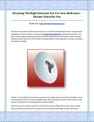 Choosing The Right Extractor Fan For Your Bathroom -
Shower Extractor Fan
_____________________________________________________________________________________
By Jak Leos - http://showerextractorfan.com/
Extractor fans should be neither seen nor heard. In our kitchens and bathrooms they do an essential job
of keeping our homes free from cooking smells, Shower Extractor Fan condensation and steam. Too
often, we take them for granted and these invisible little dynamos only really grab our attention when
they go wrong or fail to work. Then instead of recognising their simple ingenuity we end up cursing them
for being so unreliable.
The fact is, once installed, extractor fans usually are very reliable. Not only can they be bought to match
suit the design of your home, but also fulfilling utility, they will continue to perform their precious tasks
without occupants of the house giving them a second thought.
These fans come in all shapes and sizes in order to fit in with the design of your home. They are quite
easy to install but they also call for a certain amount of electrical knowledge. So whereas they are
 