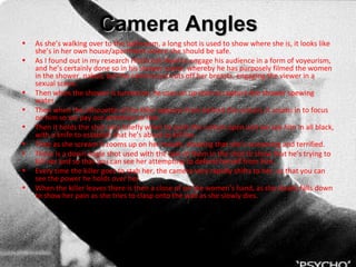 Camera Angles As she’s walking over to the bathroom, a long shot is used to show where she is, it looks like she’s in her own house/apartment where she should be safe. As I found out in my research Hitchcock liked to engage his audience in a form  of voyeurism , and he’s certainly done so in his shower scene, whereby he has purposely filmed the women in the shower, naked, but the camera just cuts off her breasts, engaging the viewer in a sexual scene.  Then when the shower is turned on, he uses an up shot to capture the shower spewing water.  Then when the silhouette of the killer appears from behind the curtain, it zooms in to focus on him so we pay our attention to him. Then it holds the shot very briefly when he pulls the curtain open and we see him in all black, with a knife to establish that he’s about to kill her.  Then as she scream it zooms up on her mouth, showing that she’s screaming and terrified. There is a down angle shot used with the two of them in the shot to show that he’s trying to kill her and so that you can see her attempting to defend herself from him. Every time the killer goes to stab her, the camera very rapidly shifts to her, so that you can see the power he holds over her.  When the killer leaves there is then a close of on the women’s hand, as she slowly falls down to show her pain as she tries to clasp onto the wall as she slowly dies. 