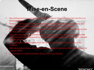 Mise-en-Scene The clothing and props are typical of a 1960 film, not to mention the fact that the film is in black and white. There is no talking in this scene, this might be to highlight that she is alone at home. Or it may also be to emphasise the women’s screams when she is being murdered.  Before she is brutally murdered, it seems as if she’s enjoying her shower, so oblivious to the fact that she is just about to me killed. When the silhouette appears behind her, she has her back to it, this could be because the Hitchcock didn’t want the women to see the killer before he kills her, so then she is shocked when he kills her.  As she struggles, high pitched screams are acted out to show how scared she is of her murderer.  After the murderer leaves, the music continues to play as the women falls down the wall for dramatic effect. Even though it is in black and white, there is still a use of blood.  