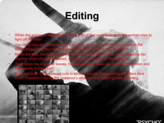 Editing When the women is struggling, there’s a lot of fast pace editing as the women tries to fight off her killer. You never see any of the women’s wounds close up, most likely because in the sixties they didn’t have the sufficient equipment to know how to do that. Never the less, the editing quickly moves from the killer to the victim, showing her reaction when she gets stabbed, and then quickly back to the murderer.  Then when the murderer leaves, the editing slows down as she falls to the floor and supposedly to her death.  It shows about 70 fast paced cuts in about 1 minute. Not showing the killers face once. Therefore holding the audience’s attention and keeping them watching. 