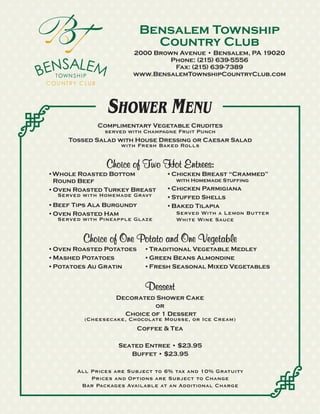 Bensalem Township
                            Country Club
                        2000 Brown Avenue • Bensalem, PA 19020
                                 Phone: (215) 639-5556
                                  Fax: (215) 639-7389
                        www.BensalemTownshipCountryClub.com




                 SHOWER MENU
             Complimentary Vegetable Crudites
              served with Champagne Fruit Punch
     Tossed Salad with House Dressing or Caesar Salad
                   with Fresh Baked Rolls


                Choice of Two Hot Entrees:
•Whole Roasted Bottom             •Chicken Breast “Crammed”
 Round Beef                           with Homemade Stuffing
•Oven Roasted Turkey Breast       •Chicken Parmigiana
  Served with Homemade Gravy      •Stuffed Shells
•Beef Tips Ala Burgundy           •Baked Tilapia
•Oven Roasted Ham                   Served With a Lemon Butter
  Served with Pineapple Glaze       White Wine Sauce


         Choice of One Potato and One Vegetable
•Oven Roasted Potatoes     •Traditional Vegetable Medley
•Mashed Potatoes           •Green Beans Almondine
•Potatoes Au Gratin        •Fresh Seasonal Mixed Vegetables


                            Dessert
                   Decorated Shower Cake
                              or
                     Choice of 1 Dessert
          (Cheesecake, Chocolate Mousse, or Ice Cream)
                         Coffee & Tea

                    Seated Entree • $23.95
                       Buffet • $23.95

        All Prices are Subject to 6% tax and 10% Gratuity
            Prices and Options are Subject to Change
         Bar Packages Available at an Additional Charge
 
