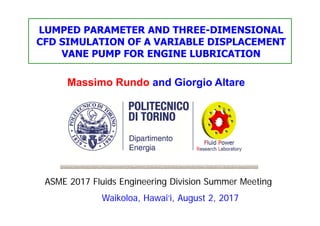 Massimo Rundo and Giorgio Altare
ASME 2017 Fluids Engineering Division Summer Meeting
Waikoloa, Hawai‘i, August 2, 2017
LUMPED PARAMETER AND THREE-DIMENSIONAL
CFD SIMULATION OF A VARIABLE DISPLACEMENT
VANE PUMP FOR ENGINE LUBRICATION
 