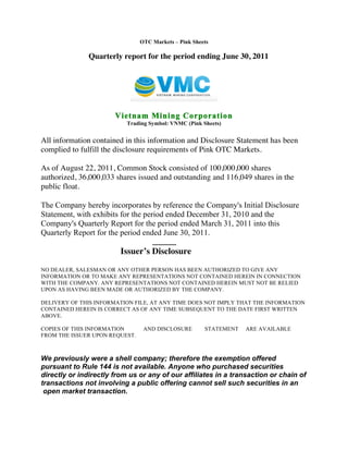  	
  

                                   OTC Markets – Pink Sheets

                  Quarterly report for the period ending June 30, 2011




                          Vietnam Mining Corporation
                              Trading Symbol: VNMC (Pink Sheets)


   All information contained in this information and Disclosure Statement has been
   complied to fulfill the disclosure requirements of Pink OTC Markets.

   As of August 22, 2011, Common Stock consisted of 100,000,000 shares
   authorized, 36,000,033 shares issued and outstanding and 116,049 shares in the
   public float.

   The Company hereby incorporates by reference the Company's Initial Disclosure
   Statement, with exhibits for the period ended December 31, 2010 and the
   Company's Quarterly Report for the period ended March 31, 2011 into this
   Quarterly Report for the period ended June 30, 2011.
                                       ______
                            Issuer’s Disclosure

   NO DEALER, SALESMAN OR ANY OTHER PERSON HAS BEEN AUTHORIZED TO GIVE ANY
   INFORMATION OR TO MAKE ANY REPRESENTATIONS NOT CONTAINED HEREIN IN CONNECTION
   WITH THE COMPANY. ANY REPRESENTATIONS NOT CONTAINED HEREIN MUST NOT BE RELIED
   UPON AS HAVING BEEN MADE OR AUTHORIZED BY THE COMPANY.

   DELIVERY OF THIS INFORMATION FILE, AT ANY TIME DOES NOT IMPLY THAT THE INFORMATION
   CONTAINED HEREIN IS CORRECT AS OF ANY TIME SUBSEQUENT TO THE DATE FIRST WRITTEN
   ABOVE.

   COPIES OF THIS INFORMATION       AND DISCLOSURE        STATEMENT   ARE AVAILABLE
   FROM THE ISSUER UPON REQUEST.



   We previously were a shell company; therefore the exemption offered
   pursuant to Rule 144 is not available. Anyone who purchased securities
   directly or indirectly from us or any of our affiliates in a transaction or chain of
   transactions not involving a public offering cannot sell such securities in an
    open market transaction.



   	
  
 