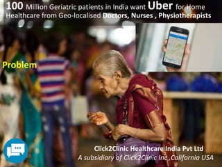 100 Million Geriatric patients in India want Uber for Home
Healthcare from Geo-localised Doctors, Nurses , Physiotherapists
Problem
Click2Clinic Healthcare India Pvt Ltd
A subsidiary of Click2Clinic Inc ,California USA
 