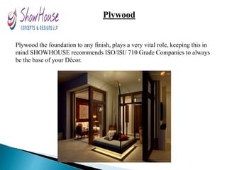 Plywood
Plywood the foundation to any finish, plays a very vital role, keeping this in
mind SHOWHOUSE recommends ISO/ISI/ 710 Grade Companies to always
be the base of your Décor.
 