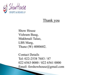 Thank you
Show House
Vishram Baug,
Makhmali Talao,
LBS Marg,
Thane (W) 4000602.
Contact Details
Tel: 022-2538 7683 / 87
022 6563 0000 / 022 6561 0000
Email: forshowhouse@gmail.com
 