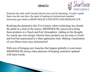 About Us
Someone has truly said Concepts doesn't arise just by dreaming, it needs a spark.
Same was the case here; the spark of making an international standard
showroom gave birth to SHOW HOUSE CONCEPTS AND DESIGNS LLP.
Realizing the demand in this 21st Century where technology has shrunk
the globe to a click of the mouse, SHOWHOUSE conceived to bring
these products in a Touch and Feel Atmosphere. Adding to this thought,
live mock-ups were design wherein these products are not only to Touch
and Feel but represented in a final application look. Making visualization
of your Décor more easy and practical.
With zest of bringing new launches that happen globally to your doors
SHOWHOUSE always takes pleasure of keeping customers updated
with latest trends.
 