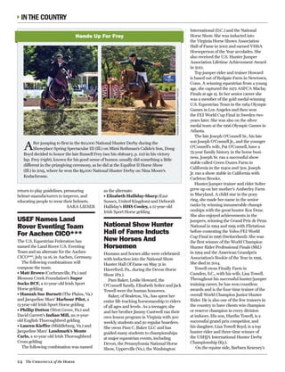 24 The Chronicle of the Horse
INTHE COUNTRY
return to play guidelines, pressuring
helmet manufacturers to improve, and
educating people to wear their helmets.
SARA LIESER
USEF Names Land
Rover Eventing Team
For Aachen CICO***
The U.S. Equestrian Federation has
named the Land Rover U.S. Eventing
Team and an alternate for the Aachen
CICO***, July 14-16, in Aachen, Germany. 
The following combinations will
compose the team:
• Matt Brown (Cochranville, Pa.) and
Blossom Creek Foundation’s Super
Socks BCF, a 10-year-old Irish Sport
Horse gelding
• Hannah Sue Burnett (The Plains, Va.)
and Jacqueline Mars’ Harbour Pilot, a
13-year-old Irish Sport Horse gelding
• Phillip Dutton (West Grove, Pa.) and
David Garrett’s Indian Mill, an 11-year-
old English Thoroughbred gelding
• Lauren Kieffer (Middleburg, Va.) and
Jacqueline Mars’ Landmark’s Monte
Carlo, a 10-year-old Irish Thoroughbred
Cross gelding
The following combination was named
as the alternate:
• Elisabeth Halliday-Sharp (East
Sussex, United Kingdom) and Deborah
Halliday’s HHS Cooley, a 12-year-old
Irish Sport Horse gelding
National Show Hunter
Hall of Fame Inducts
New Horses And
Horsemen
Humans and horses alike were celebrated
with induction into the National Show
Hunter Hall Of Fame on May 31 in
Haverford, Pa., during the Devon Horse
Show (Pa.).
Pam Baker, Leslie Howard, the
O’Connell family, Elizabeth Solter and Jack
Towell were the human honorees.
Baker, of Bealeton, Va., has spent her
entire life teaching horsemanship to riders
of all ages and levels. As a teenager, she
and her brother Jimmy Cantwell ran their
own lesson program in Virginia with 300
weekly students and 50 regular boarders.
She owns Pam C. Baker LLC and has
guided many students to championships
at major equestrian events, including
Devon, the Pennsylvania National Horse
Show, Upperville (Va.), the Washington
International (D.C.) and the National
Horse Show. She was inducted into
the Virginia Horse Shows Association
Hall of Fame in 2002 and earned VHSA
Horseperson of the Year accolades. She
also received the U.S. Hunter Jumper
Association Lifetime Achievement Award
in 2012.
Top jumper rider and trainer Howard
is based out of Redgate Farm in Newtown,
Conn. A winning equestrian from a young
age, she captured the 1972 ASPCA Maclay
Finals at age 15. In her senior career she
was a member of the gold medal-winning
U.S. Equestrian Team in the 1984 Olympic
Games in Los Angeles and then won
the FEI World Cup Final in Sweden two
years later. She was also on the silver
medal team at the 1996 Olympic Games in
Atlanta.
The late Joseph O’Connell Sr., his late
son Joseph O’Connell Jr., and the younger
O’Connell’s wife, Pat O’Connell, have a
75-year family history in the horse busi-
ness. Joseph Sr. ran a successful show
stable called Green Dunes Farm in
California in the 1940s and ’50s. Joseph
Jr. ran a show stable in California with
Carleton Brooks.
Hunter/jumper trainer and rider Solter
grew up on her mother’s Amberley Farm
in Maryland. A child star in the pony
ring, she made her name in the senior
ranks by winning innumerable champi-
onships with the great hunter Rox Dene.
She also enjoyed achievements in the
jumpers, winning the Grand Prix de Penn
National in 1994 and 1995 with Flirtatious
before contesting the Volvo FEI World
Cup Final in 1996 (Switzerland). She was
the first winner of the World Champion
Hunter Rider Professional Finals (Md.)
in 1994 and the American Grandprix
Association’s Rookie of the Year in 1995.
She died in 2014.
Towell owns Finally Farm in
Camden, S.C., with his wife, Lisa Towell.
Throughout his successful hunter/jumper
training career, he has won countless
awards and is the four-time trainer of the
overall World Champion Junior Hunter
Rider. He is also one of the few trainers in
the country to have clients win champion
or reserve champion in every division
at indoors. His son, Hardin Towell, is a
successful grand prix competitor, and
his daughter, Liza Towell Boyd, is a top
hunter rider and three-time winner of
the USHJA International Hunter Derby
Championship (Ky.).
On the equine side, Barbara Kearney’s
After jumping to first in the $10,000 National Hunter Derby during the
Showplace Spring Spectacular III (Ill.) on Mimi Rothman’s Calido’s Son, Doug
Boyd decided to honor the late Russell Frey (see his obituary, p. 112) in his victory
lap. Frey (right), known for his good sense of humor, usually did something a little
different in the prizegiving ceremony, as he did at the Equifest II Horse Show
(Ill.) in 2015, where he won the $5,000 National Hunter Derby on Nina Moore’s
Kodachrome. 
Hands Up For Frey
ANDREWRYBACKPHOTOGRAPHYPHOTOS
 
