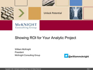 Copyright © 2021 McKnight Consulting Group, LLC All Rights Reserved Slide 1
Unlock Potential
William McKnight
President
McKnight Consulting Group
Showing ROI for Your Analytic Project
@williammcknight
 