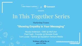 &
In This Together Series
“Showing Empathy in Your Messaging”
Nicola Anderson - CMO @ MyTutor
Paul Cash - Founder @ Rooster Punk
Tom Lucas - Partner @ Squadron Venture Media
hello@salesimpactacademy.co.uk
Marketing Teams
Webinar will be live at
4pm UK Time
presents
 