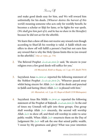 Showing Off
89
and make good deeds easy for him, and We will reward him
unlimitedly for his deeds. (Whoever desires the harvest of this
world) meaning someone who acts only for worldly benefit, he
becomes a scholar or Ḥājī for fame, or he fights for war spoils.
(We shall give him part of it, and he has no share in the Hereafter)
because he did not act for the afterlife.
We learn that a show off does not receive any reward even though
according to Sharī’aĥ his worship is valid. A Ṣalāĥ which one
offers to show off will fulfill a person’s Farḍ but not earn him
any reward that is why the Holy Quran limits this to (no reward
in the afterlife).’ (Nūr-ul-‘Irfān, pp. 774)
2. The Beloved Prophet ʋ     ʄ ٖ  said, ‘Be sincere in your
religion even a few good deeds will suffice for you.’
(Al-Mustadrak, Kitāb-ur-Raqāq, vol. 5, pp. 435, Ḥadīš 7914)
3. Sayyidunā Anas      ʝ reported the following statement of
the Noblest Prophet ٖ   ʋ      ʄ  , ‘Whoever passed away
whilst being sincere for Allah in all his deeds and punctual
in Ṣalāĥ and fasting (then) Allah is pleased with him.’
(Al -Mustadrak, vol. 3, pp. 65, Raqm-ul-Ḥadīš 3330 Multaqaṭan)
4. Sayyidunā Anas Bin Mālik       ʝ reported the following
statement of the Prophet of Raḥmaĥ ٖ   ʋ     ʄ  : In the end
of times my Ummaĥ will split into three groups. One group
shall worship Allah sincerely, the second will worship
Allah to show off, and third will worship in order to seize
public wealth. When Allah resurrects them on the Day of
Judgement He will ask the one that seized public wealth,
‘I swear by My greatness and glory! What was your intention
www.dawateislami.net
 