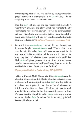 Showing Off
90
by worshipping Me?’ He will say, ‘I swear by Your greatness and
glory! To show off to other people.’ Allah will say, ‘I do not
accept any of his deeds. Take him to Hell.’
Then He will ask the one that worshipped sincerely, ‘I
swear by My greatness and glory! What was your intention by
worshipping Me?’ He will answer, ‘I swear by Your greatness
and glory! You know my intention better. I only intended to
please You.’ Allah will say, ‘My bondman spoke the truth.
Take him to Paradise.’ (Al-Mu’jam-ul-Awsaṭ, vol. 4, pp. 30, Raqm 5105)
5. Sayyidunā Anas   ʝȹ   reported that the Revered and
Renowned Prophet ٖ   ʋ     ʄ  said, ‘Whoever intends to
earn the afterlife, Allah will place contentment in his
heart and solve his necessities and the world will come to him
being disgraced, and whoever intends to acquire the world then
Allah will place poverty in front of his eyes and would
keep his matters unsolved and he will only have access to the
world till the extent of what is written for him.’
(Mishkāt-ul-Maṣābīḥ, Kitāb-ur-Raqāq, vol. 2, pp. 267, Ḥadīš 5320)
Ḥakīm-ul-Ummat, Muftī Aḥmad Yār Khān    gave the
following comments on this Ḥadīš: Meaning a sincere person
is blessed with contentment by Allah and his different
necessities come together in one place so that all his needs are
fulfilled whilst sitting at home. He does not need to walk
towards his necessities in fact his necessities come to him.
Whoever devotes himself to Allah , becomes a beloved
bondman of Allah . An animal that is tied to a peg finds all
its necessities brought to it.
www.dawateislami.net
 
