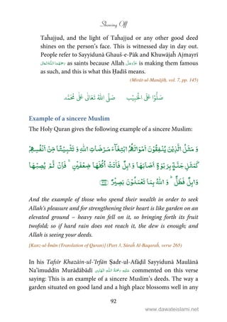Showing Off
92
Taĥajjud, and the light of Taĥajjud or any other good deed
shines on the person’s face. This is witnessed day in day out.
People refer to Sayyidunā Ghauš-e-Pāk and Khuwājaĥ Ajmayrī
 ȹ  as saints because Allah is making them famous
as such, and this is what this Ḥadīš means.
(Mirāt-ul-Manājīḥ, vol. 7, pp. 145)
َ ۡ
‫ال‬
َ َ
‫ا‬ۡ‫و‬
ُّ
‫ل‬ َ‫ص‬ِ‫ب‬ۡ‫ي‬‫ب‬ُ ّٰ
‫ا‬
َّ
‫ل‬ َ‫ص‬‫د‬َّ‫م‬
َ ُ
‫م‬
ٰ َ ٰ
Ǔ‫ا‬َ‫ع‬
َ
‫ت‬
Example of a sincere Muslim
The Holy Quran gives the following example of a sincere Muslim:
ۡ ۡ ۡ ۡ ٰۡ ۡۡ ۡ ۡ ۡ ۡ
ۭۡۡ ٰۡ ۡۡۡۡ
ٰۡ ۡۡ
And the example of those who spend their wealth in order to seek
Allah’s pleasure and for strengthening their heart is like garden on an
elevated ground – heavy rain fell on it, so bringing forth its fruit
twofold; so if hard rain does not reach it, the dew is enough; and
Allah is seeing your deeds.
[Kanz-ul-Īmān (Translation of Quran)] (Part 3, Sūraĥ Al-Baqaraĥ, verse 265)
In his Tafsīr Khazāin-ul-‘Irfān Ṣadr-ul-Afāḍil Sayyidunā Maulānā
Na’īmuddīn Murādābādī ۡ   ȹ   ۡ   commented on this verse
saying: This is an example of a sincere Muslim’s deeds. The way a
garden situated on good land and a high place blossoms well in any
www.dawateislami.net
 