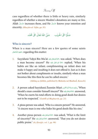 Showing Off
93
case regardless of whether there is little or heavy rain, similarly
regardless of whether a sincere Muslim’s donations are many or few,
Allah increases them, and He knows your intention and
sincerity. (Khazāin-ul-‘Irfān, pp. 81)
َ ۡ
‫ال‬
َ َ
‫ا‬ۡ‫و‬
ُّ
‫ل‬ َ‫ص‬ِ‫ب‬ۡ‫ي‬‫ب‬ُ ّٰ
‫ا‬
َّ
‫ل‬ َ‫ص‬‫د‬َّ‫م‬
َ ُ
‫م‬
ٰ َ ٰ
Ǔ‫ا‬َ‫ع‬
َ
‫ت‬
Who is sincere?
When is a man sincere? Here are a few quotes of some saints
 ȹ  regarding this matter:
1. Sayyidunā Yaḥyā Bin Mu’āż ʋ      was asked, ‘When does
a man become sincere?’ He ʋ      replied, ‘When his
habits are like an infant; complimenting an infant does not
make it happy and insulting it does not offend it. Just as it does
not bother about compliments or insults, similarly when a man
becomes like this then he can be called sincere.’
(Akhlāq-uṣ-Ṣāliḥīn, published by Maktaba-tul-Madīnaĥ, Karachi)
2. A person asked Sayyidunā Żunnūn Miṣrī   ȹ ۡ , ‘When
should a man consider himself sincere?’ He ʋ      answered,
‘When he exerts his total efforts in doing good deeds but desires
not to be respected.’ (Tanbīĥ-ul-Mughtarrīn, pp. 23)
3. A pious person was asked, ‘Who is a sincere person?’ He answered,
‘A sincere man is one who hides his good deeds like his sins.’
4. Another pious person ʋ      was asked, ‘What is the limit
of sincerity?’ He    ʋ  answered, ‘That you do not desire
public praise.’ (Az-Zawājir, vol. 1, pp. 90)
www.dawateislami.net
 
