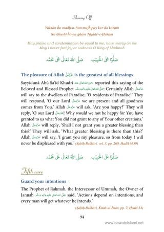 Showing Off
94
Yaksān ĥo madḥ-o-żam mujĥ pay ker do karam
Na khushī ĥo na gham Tājdār-e-Ḥaram
May praise and condemnation be equal to me, have mercy on me
May I never feel joy or sadness O King of Madīnaĥ
َ ۡ
‫ال‬
َ َ
‫ا‬ۡ‫و‬
ُّ
‫ل‬ َ‫ص‬ِ‫ب‬ۡ‫ي‬‫ب‬ُ ّٰ
‫ا‬
َّ
‫ل‬ َ‫ص‬‫د‬َّ‫م‬
َ ُ
‫م‬
ٰ َ ٰ
Ǔ‫ا‬َ‫ع‬
َ
‫ت‬
The pleasure of Allah  is the greatest of all blessings
Sayyidunā Abū Sa’īd Khudrī      ʝ reported this saying of the
Beloved and Blessed Prophet ٖ   ʋ     ʄ  : Certainly Allah
will say to the dwellers of Paradise, ‘O residents of Paradise!’ They
will respond, ‘O our Lord we are present and all goodness
comes from You.’ Allah will ask, ‘Are you happy?’ They will
reply, ‘O our Lord ! Why would we not be happy for You have
granted to us what You did not grant to any of Your other creations.’
Allah will reply, ‘Shall I not grant you a greater blessing than
this?’ They will ask, ‘What greater blessing is there than this?’
Allah will say, ‘I grant you my pleasure, so from today I will
never be displeased with you.’ (Ṣaḥīḥ Bukhārī, vol. 3, pp. 260, Ḥadīš 6539)
َ ۡ
‫ال‬
َ َ
‫ا‬ۡ‫و‬
ُّ
‫ل‬ َ‫ص‬ِ‫ب‬ۡ‫ي‬‫ب‬ُ ّٰ
‫ا‬
َّ
‫ل‬ َ‫ص‬‫د‬َّ‫م‬
َ ُ
‫م‬
ٰ َ ٰ
Ǔ‫ا‬َ‫ع‬
َ
‫ت‬
Fifth cure
Guard your intentions
The Prophet of Raḥmaĥ, the Intercessor of Ummaĥ, the Owner of
Jannaĥ ٖ   ʋ      ʄ said, ‘Actions depend on intentions, and
every man will get whatever he intends.’
(Ṣaḥīḥ Bukhārī, Kitāb-ul-Īmān, pp. 7, Ḥadīš 54)
www.dawateislami.net
 