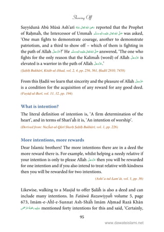 Showing Off
95
Sayyidunā Abū Mūsā Ash’arī      ʝ reported that the Prophet
of Raḥmaĥ, the Intercessor of Ummaĥ ٖ   ʋ     ʄ  was asked,
‘One man fights to demonstrate courage, another to demonstrate
patriotism, and a third to show off – which of them is fighting in
the path of Allah ?’ He ʋ     ʄٖ    answered, ‘The one who
fights for the only reason that the Kalimaĥ (word) of Allah is
elevated is a warrior in the path of Allah .’
(Ṣaḥīḥ Bukhārī, Kitāb-ul-Jihad, vol. 2, 4, pp. 256, 561, Ḥadīš 2810, 7458)
From this Ḥadīš we learn that sincerity and the pleasure of Allah
is a condition for the acquisition of any reward for any good deed.
(Fuyūḍ-ul-Barī, vol. 11, 12, pp. 194)
What is intention?
The literal definition of intention is, ‘A firm determination of the
heart’, and in terms of Sharī’aĥ it is, ‘An intention of worship’.
(Derived from: Nuzĥat-ul-Qārī Sharḥ Ṣaḥīḥ Bukhārī, vol. 1, pp. 226)
More intentions, more rewards
Dear Islamic brothers! The more intentions there are in a deed the
more reward there is. For example, whilst helping a needy relative if
your intention is only to please Allah then you will be rewarded
for one intention and if you also intend to treat relative with kindness
then you will be rewarded for two intentions.
(Ashi’a-tul-Lam’āt, vol. 1, pp. 36)
Likewise, walking to a Masjid to offer Ṣalāĥ is also a deed and can
include many intentions. In Fatāwā Razawiyyaĥ volume 5, page
673, Imām-e-Aĥl-e-Sunnat Ash-Shāĥ Imām Aḥmad Razā Khān
   mentioned forty intentions for this and said, ‘Certainly,
www.dawateislami.net
 