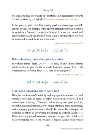 Showing Off
96
the one who has knowledge of intentions can accumulate rewards
of many virtues by a single deed.’ (Fatāwā Razawiyyaĥ, vol. 5, pp. 673)
In fact you can gain reward by making good intentions in permissible
actions as well. For example when applying fragrance if your intention
is to follow a Sunnaĥ, respect the Masjid, freshen your mind and
remove unpleasant odours from your Islamic brothers then you will
be rewarded separately for each intention.
(Ashi’a-tul-Lam’āt, vol. 1, pp. 37)
َ ۡ
‫ال‬
َ َ
‫ا‬ۡ‫و‬
ُّ
‫ل‬ َ‫ص‬ِ‫ب‬ۡ‫ي‬‫ب‬ُ ّٰ
‫ا‬
َّ
‫ل‬ َ‫ص‬‫د‬َّ‫م‬
َ ُ
‫م‬
ٰ َ ٰ
Ǔ‫ا‬َ‫ع‬
َ
‫ت‬
Before donating think about your intention
Sayyidunā Ḥasan Baṣrī ۡ   ȹ     said, ‘If any of the Islamic
saints wanted to give charity he would focus and ponder first. If his
intention was to please Allah , then he would give it.’
(Iḥyā-ul-‘Ulūm, vol. 5, pp. 133)
ُّ
‫ل‬ َ‫ص‬َ ۡ
‫ال‬
َ َ
‫ا‬ۡ‫و‬ِ‫ب‬ۡ‫ي‬‫ب‬ُ ّٰ
‫ا‬
َّ
‫ل‬ َ‫ص‬‫د‬َّ‫م‬
َ ُ
‫م‬
ٰ َ ٰ
Ǔ‫ا‬َ‫ع‬
َ
‫ت‬
Make good intentions before every deed
Dear Islamic brothers! Certainly making a good intention is a deed
which is very light in terms of effort but in terms of reward and
recompense it is huge. Therefore before doing any good deed we
should make good intentions, even eating, drinking, dressing, sleeping,
and marrying, good intentions should be made. For example, eat
with the intention of developing the energy to worship Allah .
When dressing, intend to conceal your private parts that Allah
has commanded you to conceal and to express Allah’s favour upon
www.dawateislami.net
 