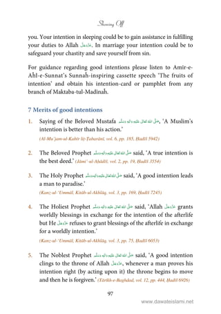 Showing Off
97
you. Your intention in sleeping could be to gain assistance in fulfilling
your duties to Allah . In marriage your intention could be to
safeguard your chastity and save yourself from sin.
For guidance regarding good intentions please listen to Amīr-e-
Aĥl-e-Sunnat’s Sunnaĥ-inspiring cassette speech ‘The fruits of
intention’ and obtain his intention-card or pamphlet from any
branch of Maktaba-tul-Madīnaĥ.
7 Merits of good intentions
1. Saying of the Beloved Mustafa ٖ   ʋ      ʄ  , ‘A Muslim’s
intention is better than his action.’
(Al-Mu’jam-ul-Kabīr liṭ-Ṭabarānī, vol. 6, pp. 185, Ḥadīš 5942)
2. The Beloved Prophet ٖ   ʋ     ʄ  said, ‘A true intention is
the best deed.’ (Jāmi’-ul-Aḥādīš, vol. 2, pp. 19, Ḥadīš 3554)
3. The Holy Prophet    ʄٖ   ʋ   said, ‘A good intention leads
a man to paradise.’
(Kanz-ul-‘Ummāl, Kitāb-ul-Akhlāq, vol. 3, pp. 169, Ḥadīš 7245)
4. The Holiest Prophet ٖ   ʋ      ʄ  said, ‘Allah grants
worldly blessings in exchange for the intention of the afterlife
but He refuses to grant blessings of the afterlife in exchange
for a worldly intention.’
(Kanz-ul-‘Ummāl, Kitāb-ul-Akhlāq, vol. 3, pp. 75, Ḥadīš 6053)
5. The Noblest Prophet ٖ   ʋ      ʄ  said, ‘A good intention
clings to the throne of Allah , whenever a man proves his
intention right (by acting upon it) the throne begins to move
and then he is forgiven.’ (Tārīkh-e-Baghdad, vol. 12, pp. 444, Ḥadīš 6926)
www.dawateislami.net
 