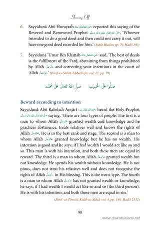 Showing Off
98
6. Sayyidunā Abū Ĥurayraĥ      ʝ reported this saying of the
Revered and Renowned Prophet ٖ   ʋ      ʄ  , ‘Whoever
intended to do a good deed and then could not carry it out, will
have one good deed recorded for him.’ (Ṣaḥīḥ Muslim, pp. 79, Ḥadīš 130)
7. Sayyidunā ‘Umar Bin Khaṭṭāb      ʝ said, ‘The best of deeds
is the fulfilment of the Farḍ, abstaining from things prohibited
by Allah and correcting your intentions in the court of
Allah .’ (Itḥāf-us-Sādāt-il-Muttaqīn, vol. 13, pp. 19)
َ ۡ
‫ال‬
َ َ
‫ا‬ۡ‫و‬
ُّ
‫ل‬ َ‫ص‬ِ‫ب‬ۡ‫ي‬‫ب‬ُ ّٰ
‫ا‬
َّ
‫ل‬ َ‫ص‬‫د‬َّ‫م‬
َ ُ
‫م‬
ٰ َ ٰ
Ǔ‫ا‬َ‫ع‬
َ
‫ت‬
Reward according to intention
Sayyidunā Abū Kabshaĥ Anṣārī  ʝ    heard the Holy Prophet
ٖ   ʋ     ʄ  saying, ‘There are four types of people: The first is a
man to whom Allah granted wealth and knowledge and he
practices abstinence, treats relatives well and knows the rights of
Allah . He is in the best rank and stage. The second is a man to
whom Allah granted knowledge but he has no wealth. His
intention is good and he says, if I had wealth I would act like so and
so. This man is with his intention, and both these men are equal in
reward. The third is a man to whom Allah granted wealth but
not knowledge. He spends his wealth without knowledge. He is not
pious, does not treat his relatives well and does not recognise the
rights of Allah in His blessing. This is the worst type. The fourth
is a man to whom Allah has not granted wealth or knowledge,
he says, if I had wealth I would act like so and so (the third person).
He is with his intention, and both these men are equal in sin.’
(Jāmi’-ut-Tirmiżī, Kitāb-uz-Zuĥd, vol. 4, pp. 146, Ḥadīš 2332)
www.dawateislami.net
 