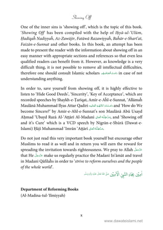 Showing Off
x
One of the inner sins is ‘showing off’, which is the topic of this book.
‘Showing Off’ has been compiled with the help of Iḥyā-ul-‘Ulūm,
Ḥadīqaĥ Nadiyyaĥ, Az-Zawājir, Fatāwā Razawiyyaĥ, Baĥār-e-Sharī’at,
Faizān-e-Sunnat and other books. In this book, an attempt has been
made to present the reader with the information about showing off in an
easy manner with appropriate sections and references so that even less
qualified readers can benefit from it. However, as knowledge is a very
difficult thing, it is not possible to remove all intellectual difficulties,
therefore one should consult Islamic scholars ۡ   ۡ in case of not
understanding anything.
In order to, save yourself from showing off, it is highly effective to
listen to ‘Hide Good Deeds’, ‘Sincerity’, ‘Key of Acceptance’, which are
recorded speeches by Shaykh-e-Ṭarīqat, Amīr-e-Aĥl-e-Sunnat, ‘Allāmaĥ
Maulānā Muhammad Ilyas Attar Qadiri    and ‘How do We
become Sincere?’ by Amir-e-Ahl-e-Sunnat’s son Maulānā Abū Usayd
Aḥmad ‘Ubayd Razā Al-‘Aṭṭārī Al-Madanī ۡ     , and ‘Showing off
and it’s Cure’ which is a VCD speech by Nigrān-e-Shūrā (Dawat-e-
Islami) Ḥājī Muhammad ‘Imrān ‘Aṭṭārī ۡ     .
Do not just read this very important book yourself but encourage other
Muslims to read it as well and in return you will earn the reward for
spreading the invitation towards righteousness. We pray to Allah
that He make us regularly practice the Madanī In’āmāt and travel
in Madanī Qāfilaĥs in order to ‘strive to reform ourselves and the people
of the whole world’.
ٰ
‫ا‬ِ‫م‬
ۡ
‫ي‬ِ
ّ
ِ‫ب‬َّ‫ال‬ ِ‫ه‬‫ا‬َ
ِ‫ب‬
َ ۡ
‫ا‬ِ‫م‬
ۡ
‫ي‬ُ ّٰ
‫ا‬
َّ
‫ل‬ َ‫ص‬
َ
‫ل‬َ‫ع‬
ٰ
Ǔ‫ا‬َ‫ع‬
َ
‫ت‬ِ‫ه‬ۡ‫ي‬ِ‫ل‬
ٰ
‫ا‬َ‫و‬ٖ‫م‬
َّ
‫ل‬َ‫س‬َ‫و‬
Department of Reforming Books
(Al-Madina-tul-‘Ilmiyyah)
www.dawateislami.net
 