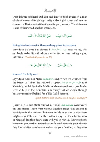 Showing Off
99
Dear Islamic brothers! Did you see! Due to good intention a man
obtains the reward for giving charity without giving any, and another
commits a Ḥarām act without spending any money. The difference
is due to their good and bad intentions.
َ ۡ
‫ال‬
َ َ
‫ا‬ۡ‫و‬
ُّ
‫ل‬ َ‫ص‬ِ‫ب‬ۡ‫ي‬‫ب‬ُ ّٰ
‫ا‬
َّ
‫ل‬ َ‫ص‬‫د‬َّ‫م‬
َ ُ
‫م‬
ٰ َ ٰ
Ǔ‫ا‬َ‫ع‬
َ
‫ت‬
Being beaten is easier than making good intentions
Sayyidunā Nu’aym Bin Ḥammād ۡ   ȹ     used to say, ‘For
our backs to be hit with whips is easier for us than making a good
intention.’ (Tanbīĥ-ul-Mughtarrīn, pp. 25)
َ ۡ
‫ال‬
َ َ
‫ا‬ۡ‫و‬
ُّ
‫ل‬ َ‫ص‬ِ‫ب‬ۡ‫ي‬‫ب‬ُ ّٰ
‫ا‬
َّ
‫ل‬ َ‫ص‬‫د‬َّ‫م‬
َ ُ
‫م‬
ٰ َ ٰ
Ǔ‫ا‬َ‫ع‬
َ
‫ت‬
Reward for holy war
Sayyidunā Anas Bin Mālik      ʝ said: When we returned from
the battle of Tabūk the Beloved Prophet ٖ   ʋ      ʄ  said,
‘Certainly, we left behind in Madīnaĥ Munawwaraĥ such people who
were with us in the mountains and valley that we walked through
but they remained behind for a ‘Użr (valid reason).’
(Ṣaḥīḥ Bukhārī, Kitāb-ul-Jihad, vol. 2, pp. 265, Ḥadīš 2839)
Ḥakīm-ul-Ummat Muftī Aḥmad Yār Khān    commented
on this Ḥadīš: There were various Muslim tribes that desired to
participate in this holy war but were unable to go due to any severe
helplessness. (They were with you) In a way that their bodies were
in Madīnaĥ but their hearts were with you in war, i.e. their intentions
were with you, or their reward was with you because in your absence
they looked after your homes and served your families, so they were
www.dawateislami.net
 