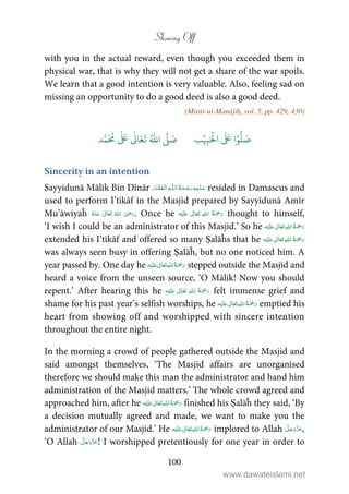 Showing Off
100
with you in the actual reward, even though you exceeded them in
physical war, that is why they will not get a share of the war spoils.
We learn that a good intention is very valuable. Also, feeling sad on
missing an opportunity to do a good deed is also a good deed.
(Mirāt-ul-Manājīḥ, vol. 5, pp. 429, 430)
َ ۡ
‫ال‬
َ َ
‫ا‬ۡ‫و‬
ُّ
‫ل‬ َ‫ص‬ِ‫ب‬ۡ‫ي‬‫ب‬ُ ّٰ
‫ا‬
َّ
‫ل‬ َ‫ص‬‫د‬َّ‫م‬
َ ُ
‫م‬
ٰ َ ٰ
Ǔ‫ا‬َ‫ع‬
َ
‫ت‬
Sincerity in an intention
Sayyidunā Mālik Bin Dīnār ۡ ۡ ȹۡ resided in Damascus and
used to perform I’tikāf in the Masjid prepared by Sayyidunā Amīr
Mu’āwiyaĥ       ʝ . Once he ʋ      thought to himself,
‘I wish I could be an administrator of this Masjid.’ So he ʋ     
extended his I’tikāf and offered so many Ṣalāĥs that he ʋ     
was always seen busy in offering Ṣalāĥ, but no one noticed him. A
year passed by. One day he      ʋ stepped outside the Masjid and
heard a voice from the unseen source, ‘O Mālik! Now you should
repent.’ After hearing this he ʋ      felt immense grief and
shame for his past year’s selfish worships, he    ʋ  emptied his
heart from showing off and worshipped with sincere intention
throughout the entire night.
In the morning a crowd of people gathered outside the Masjid and
said amongst themselves, ‘The Masjid affairs are unorganised
therefore we should make this man the administrator and hand him
administration of the Masjid matters.’ The whole crowd agreed and
approached him, after he ʋ      finished his Ṣalāĥ they said, ‘By
a decision mutually agreed and made, we want to make you the
administrator of our Masjid.’ He ʋ      implored to Allah ,
‘O Allah ! I worshipped pretentiously for one year in order to
www.dawateislami.net
 