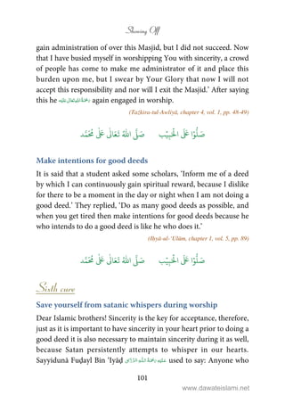 Showing Off
101
gain administration of over this Masjid, but I did not succeed. Now
that I have busied myself in worshipping You with sincerity, a crowd
of people has come to make me administrator of it and place this
burden upon me, but I swear by Your Glory that now I will not
accept this responsibility and nor will I exit the Masjid.’ After saying
this he ʋ      again engaged in worship.
(Tażkira-tul-Awliyā, chapter 4, vol. 1, pp. 48-49)
َ ۡ
‫ال‬
َ َ
‫ا‬ۡ‫و‬
ُّ
‫ل‬ َ‫ص‬ِ‫ب‬ۡ‫ي‬‫ب‬ُ ّٰ
‫ا‬
َّ
‫ل‬ َ‫ص‬‫د‬َّ‫م‬
َ ُ
‫م‬
ٰ َ ٰ
Ǔ‫ا‬َ‫ع‬
َ
‫ت‬
Make intentions for good deeds
It is said that a student asked some scholars, ‘Inform me of a deed
by which I can continuously gain spiritual reward, because I dislike
for there to be a moment in the day or night when I am not doing a
good deed.’ They replied, ‘Do as many good deeds as possible, and
when you get tired then make intentions for good deeds because he
who intends to do a good deed is like he who does it.’
(Iḥyā-ul-‘Ulūm, chapter 1, vol. 5, pp. 89)
َ ۡ
‫ال‬
َ َ
‫ا‬ۡ‫و‬
ُّ
‫ل‬ َ‫ص‬ِ‫ب‬ۡ‫ي‬‫ب‬ُ ّٰ
‫ا‬
َّ
‫ل‬ َ‫ص‬‫د‬َّ‫م‬
َ ُ
‫م‬
ٰ َ ٰ
Ǔ‫ا‬َ‫ع‬
َ
‫ت‬
Sixth cure
Save yourself from satanic whispers during worship
Dear Islamic brothers! Sincerity is the key for acceptance, therefore,
just as it is important to have sincerity in your heart prior to doing a
good deed it is also necessary to maintain sincerity during it as well,
because Satan persistently attempts to whisper in our hearts.
Sayyidunā Fuḍayl Bin ‘Iyāḍ   ȹ   ۡ  ¯ used to say: Anyone who
www.dawateislami.net
 
