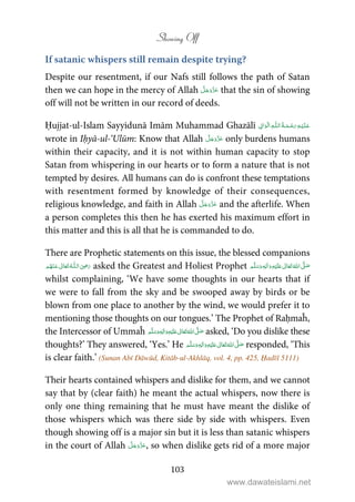 Showing Off
103
If satanic whispers still remain despite trying?
Despite our resentment, if our Nafs still follows the path of Satan
then we can hope in the mercy of Allah that the sin of showing
off will not be written in our record of deeds.
Ḥujjat-ul-Islam Sayyidunā Imām Muhammad Ghazālī ۡ   ȹ     ۡ
wrote in Iḥyā-ul-‘Ulūm: Know that Allah only burdens humans
within their capacity, and it is not within human capacity to stop
Satan from whispering in our hearts or to form a nature that is not
tempted by desires. All humans can do is confront these temptations
with resentment formed by knowledge of their consequences,
religious knowledge, and faith in Allah and the afterlife. When
a person completes this then he has exerted his maximum effort in
this matter and this is all that he is commanded to do.
There are Prophetic statements on this issue, the blessed companions
 ʝȹ    asked the Greatest and Holiest Prophet ٖ   ʋ     ʄ 
whilst complaining, ‘We have some thoughts in our hearts that if
we were to fall from the sky and be swooped away by birds or be
blown from one place to another by the wind, we would prefer it to
mentioning those thoughts on our tongues.’ The Prophet of Raḥmaĥ,
the Intercessor of Ummaĥ ٖ   ʋ     ʄ  asked, ‘Do you dislike these
thoughts?’ They answered, ‘Yes.’ He ٖ   ʋ     ʄ  responded, ‘This
is clear faith.’ (Sunan Abī Dāwūd, Kitāb-ul-Akhlāq, vol. 4, pp. 425, Ḥadīš 5111)
Their hearts contained whispers and dislike for them, and we cannot
say that by (clear faith) he meant the actual whispers, now there is
only one thing remaining that he must have meant the dislike of
those whispers which was there side by side with whispers. Even
though showing off is a major sin but it is less than satanic whispers
in the court of Allah , so when dislike gets rid of a more major
www.dawateislami.net
 