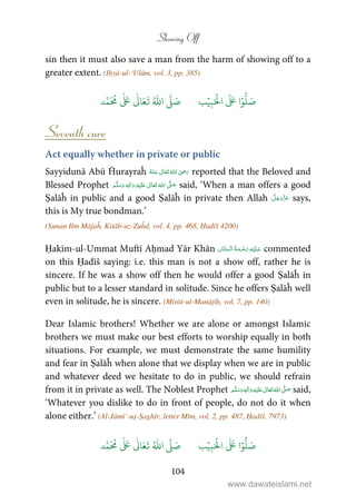 Showing Off
104
sin then it must also save a man from the harm of showing off to a
greater extent. (Iḥyā-ul-‘Ulūm, vol. 3, pp. 385)
َ ۡ
‫ال‬
َ َ
‫ا‬ۡ‫و‬
ُّ
‫ل‬ َ‫ص‬ِ‫ب‬ۡ‫ي‬‫ب‬ُ ّٰ
‫ا‬
َّ
‫ل‬ َ‫ص‬‫د‬َّ‫م‬
َ ُ
‫م‬
ٰ َ ٰ
Ǔ‫ا‬َ‫ع‬
َ
‫ت‬
Seventh cure
Act equally whether in private or public
Sayyidunā Abū Ĥurayraĥ      ʝ reported that the Beloved and
Blessed Prophet ٖ   ʋ     ʄ  said, ‘When a man offers a good
Ṣalāĥ in public and a good Ṣalāĥ in private then Allah says,
this is My true bondman.’
(Sunan Ibn Mājaĥ, Kitāb-uz-Zuĥd, vol. 4, pp. 468, Ḥadīš 4200)
Ḥakīm-ul-Ummat Muftī Aḥmad Yār Khān    commented
on this Ḥadīš saying: i.e. this man is not a show off, rather he is
sincere. If he was a show off then he would offer a good Ṣalāĥ in
public but to a lesser standard in solitude. Since he offers Ṣalāĥ well
even in solitude, he is sincere. (Mirāt-ul-Manājīḥ, vol. 7, pp. 140)
Dear Islamic brothers! Whether we are alone or amongst Islamic
brothers we must make our best efforts to worship equally in both
situations. For example, we must demonstrate the same humility
and fear in Ṣalāĥ when alone that we display when we are in public
and whatever deed we hesitate to do in public, we should refrain
from it in private as well. The Noblest Prophet ٖ   ʋ     ʄ  said,
‘Whatever you dislike to do in front of people, do not do it when
alone either.’ (Al-Jāmi’-uṣ-Ṣaghīr, letter Mīm, vol. 2, pp. 487, Ḥadīš. 7973)
َ ۡ
‫ال‬
َ َ
‫ا‬ۡ‫و‬
ُّ
‫ل‬ َ‫ص‬ِ‫ب‬ۡ‫ي‬‫ب‬ُ ّٰ
‫ا‬
َّ
‫ل‬ َ‫ص‬‫د‬َّ‫م‬
َ ُ
‫م‬
ٰ َ ٰ
Ǔ‫ا‬َ‫ع‬
َ
‫ت‬
www.dawateislami.net
 
