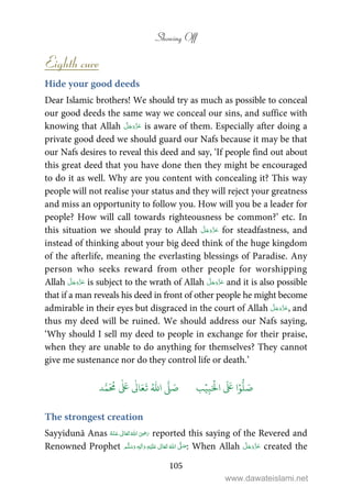 Showing Off
105
Eighth cure
Hide your good deeds
Dear Islamic brothers! We should try as much as possible to conceal
our good deeds the same way we conceal our sins, and suffice with
knowing that Allah is aware of them. Especially after doing a
private good deed we should guard our Nafs because it may be that
our Nafs desires to reveal this deed and say, ‘If people find out about
this great deed that you have done then they might be encouraged
to do it as well. Why are you content with concealing it? This way
people will not realise your status and they will reject your greatness
and miss an opportunity to follow you. How will you be a leader for
people? How will call towards righteousness be common?’ etc. In
this situation we should pray to Allah for steadfastness, and
instead of thinking about your big deed think of the huge kingdom
of the afterlife, meaning the everlasting blessings of Paradise. Any
person who seeks reward from other people for worshipping
Allah is subject to the wrath of Allah and it is also possible
that if a man reveals his deed in front of other people he might become
admirable in their eyes but disgraced in the court of Allah , and
thus my deed will be ruined. We should address our Nafs saying,
‘Why should I sell my deed to people in exchange for their praise,
when they are unable to do anything for themselves? They cannot
give me sustenance nor do they control life or death.’
َ َ
‫ا‬ۡ‫و‬
ُّ
‫ل‬ َ‫ص‬َ ۡ
‫ال‬ِ‫ب‬ۡ‫ي‬‫ب‬ُ ّٰ
‫ا‬
َّ
‫ل‬ َ‫ص‬‫د‬َّ‫م‬
َ ُ
‫م‬
ٰ َ ٰ
Ǔ‫ا‬َ‫ع‬
َ
‫ت‬
The strongest creation
Sayyidunā Anas      ʝ reported this saying of the Revered and
Renowned Prophet ٖ   ʋ     ʄ  : When Allah created the
www.dawateislami.net
 