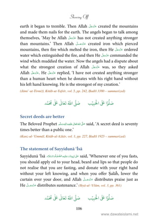 Showing Off
106
earth it began to tremble. Then Allah created the mountains
and made them nails for the earth. The angels began to talk among
themselves, ‘May be Allah has not created anything stronger
than mountains.’ Then Allah ˠ created iron which pierced
mountains, then fire which melted the iron, then He ordered
water which extinguished the fire, and then He commanded the
wind which muddied the water. Now the angels had a dispute about
what the strongest creation of Allah was, so they asked
Allah . He replied, ‘I have not created anything stronger
than a human heart when he donates with his right hand without
his left hand knowing. He is the strongest of my creation.’
(Jāmi’-ut-Tirmiżī, Kitāb-ut-Tafsīr, vol. 5, pp. 242, Ḥadīš 3380 – summarized)
َ ۡ
‫ال‬
َ َ
‫ا‬ۡ‫و‬
ُّ
‫ل‬ َ‫ص‬ِ‫ب‬ۡ‫ي‬‫ب‬ُ ّٰ
‫ا‬
َّ
‫ل‬ َ‫ص‬‫د‬َّ‫م‬
َ ُ
‫م‬
ٰ َ ٰ
Ǔ‫ا‬َ‫ع‬
َ
‫ت‬
Secret deeds are better
The Beloved Prophet    ʄ ٖ   ʋ  said, ‘A secret deed is seventy
times better than a public one.’
(Kanz-ul-‘Ummāl, Kitāb-ul-Ażkār, vol. 1, pp. 227, Ḥadīš 1925 – summarized)
The statement of Sayyidunā ‘Īsā
Sayyidunā ‘Īsā        ʄ   said, ‘Whenever one of you fasts,
you should apply oil to your head, beard and lips so that people do
not realise that you are fasting, and donate with your right hand
without your left knowing, and when you offer Ṣalāĥ, lower the
curtain over your door, and Allah ˠ distributes praise just as
He ˠ distributes sustenance.’ (Iḥyā-ul-‘Ulūm, vol. 3, pp. 361)
َ ۡ
‫ال‬
َ َ
‫ا‬ۡ‫و‬
ُّ
‫ل‬ َ‫ص‬ِ‫ب‬ۡ‫ي‬‫ب‬ُ ّٰ
‫ا‬
َّ
‫ل‬ َ‫ص‬‫د‬َّ‫م‬
َ ُ
‫م‬
ٰ َ ٰ
Ǔ‫ا‬َ‫ع‬
َ
‫ت‬
www.dawateislami.net
 