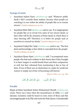 Showing Off
107
Sayings of saints
1. Sayyidunā Sufyān Šaurī   ȹ ۡ said, ‘Whatever public
deeds I did I consider them undone, because when people are
watching it is not within the ability of people like us to remain
sincere.’ (Tanbīĥ-ul-Mughtarrīn, pp. 26)
2. Sayyidunā Bishr Ḥāfī ۡ   ȹ    ʆ used to say, ‘It is inappropriate
for people like us to reveal even some of our sincere deeds, so
then what will be the situation of those deeds in which there is
clear showing off?! Therefore, it is better for people such as
ourselves to conceal our deeds.’ (Tanbīĥ-ul-Mughtarrīn, pp. 29)
3. Sayyidunā Fuḍayl Bin ‘Iyāḍ   ȹ ¯ used to say, ‘The best
deed and knowledge is that which is concealed from the people.’
(Tanbīĥ-ul-Mughtarrīn, pp.29)
4. Sayyidunā Ḥasan Baṣrī ۡ   ȹ     said, ‘I accompanied some
people who had such wisdom in their hearts that if they brought
it to their tongues it would benefit them and their companions
as well, but they refrained from mentioning it due to fear of
fame. If one of them saw an obstruction in a path, he would not
remove it simply out of fear of becoming well-known.’
(Iḥyā-ul-‘Ulūm, vol. 3, pp. 364)
َ ۡ
‫ال‬
َ َ
‫ا‬ۡ‫و‬
ُّ
‫ل‬ َ‫ص‬ِ‫ب‬ۡ‫ي‬‫ب‬ُ ّٰ
‫ا‬
َّ
‫ل‬ َ‫ص‬‫د‬َّ‫م‬
َ ُ
‫م‬
ٰ َ ٰ
Ǔ‫ا‬َ‫ع‬
َ
‫ت‬
Parable
Ḥujjat-ul-Islam Sayyidunā Imām Muhammad Ghazālī   ۡۡ   ȹ  
wrote: There was a time when the remembrance of Allah and
Quranic recitation could be heard in every street of Basra and this
encouraged people to do Żikr and recite the Holy Quran. Coincidentally
www.dawateislami.net
 