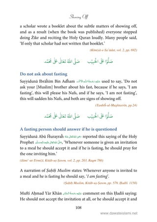 Showing Off
108
a scholar wrote a booklet about the subtle matters of showing off,
and as a result (when the book was published) everyone stopped
doing Żikr and reciting the Holy Quran loudly. Many people said,
‘If only that scholar had not written that booklet.’
(Kīmiyā-e-Sa’ādat, vol. 2, pp. 692)
َ ۡ
‫ال‬
َ َ
‫ا‬ۡ‫و‬
ُّ
‫ل‬ َ‫ص‬ِ‫ب‬ۡ‫ي‬‫ب‬ُ ّٰ
‫ا‬
َّ
‫ل‬ َ‫ص‬‫د‬َّ‫م‬
َ ُ
‫م‬
ٰ َ ٰ
Ǔ‫ا‬َ‫ع‬
َ
‫ت‬
Do not ask about fasting
Sayyidunā Ibrāĥīm Bin Adĥam ۡ   ȹ     used to say, ‘Do not
ask your [Muslim] brother about his fast, because if he says, ‘I am
fasting’, this will please his Nafs, and if he says, ‘I am not fasting’,
this will sadden his Nafs, and both are signs of showing off.
(Tanbīĥ-ul-Mughtarrīn, pp.24)
َ َ
‫ا‬ۡ‫و‬
ُّ
‫ل‬ َ‫ص‬َ ۡ
‫ال‬ِ‫ب‬ۡ‫ي‬‫ب‬ُ ّٰ
‫ا‬
َّ
‫ل‬ َ‫ص‬‫د‬َّ‫م‬
َ ُ
‫م‬
ٰ َ ٰ
Ǔ‫ا‬َ‫ع‬
َ
‫ت‬
A fasting person should answer if he is questioned
Sayyidunā Abū Ĥurayraĥ      ʝ reported this saying of the Holy
Prophet ٖ   ʋ     ʄ  , ‘Whenever someone is given an invitation
to a meal he should accept it and if he is fasting, he should pray for
the one inviting him.’
(Jāmi’-ut-Tirmiżī, Kitāb-uṣ-Ṣawm, vol. 2, pp. 203, Raqm 780)
A narration of Ṣaḥīḥ Muslim states: Whenever anyone is invited to
a meal and he is fasting he should say, ‘I am fasting’.
(Ṣaḥīḥ Muslim, Kitāb-uṣ-Ṣawm, pp. 579, Ḥadīš. 1150)
Muftī Aḥmad Yār Khān    comment on this Ḥadīš saying:
He should not accept the invitation at all, or he should accept it and
www.dawateislami.net
 