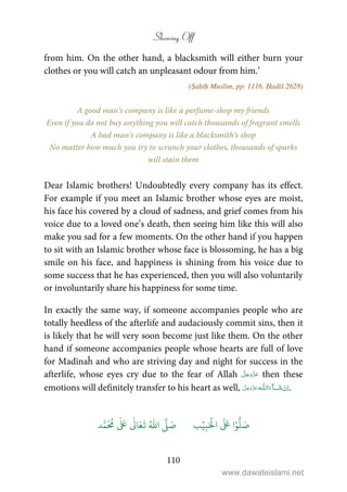 Showing Off
110
from him. On the other hand, a blacksmith will either burn your
clothes or you will catch an unpleasant odour from him.’
(Ṣaḥīḥ Muslim, pp. 1116, Ḥadīš 2628)
A good man’s company is like a perfume-shop my friends
Even if you do not buy anything you will catch thousands of fragrant smells
A bad man’s company is like a blacksmith’s shop
No matter how much you try to scrunch your clothes, thousands of sparks
will stain them
Dear Islamic brothers! Undoubtedly every company has its effect.
For example if you meet an Islamic brother whose eyes are moist,
his face his covered by a cloud of sadness, and grief comes from his
voice due to a loved one’s death, then seeing him like this will also
make you sad for a few moments. On the other hand if you happen
to sit with an Islamic brother whose face is blossoming, he has a big
smile on his face, and happiness is shining from his voice due to
some success that he has experienced, then you will also voluntarily
or involuntarily share his happiness for some time.
In exactly the same way, if someone accompanies people who are
totally heedless of the afterlife and audaciously commit sins, then it
is likely that he will very soon become just like them. On the other
hand if someone accompanies people whose hearts are full of love
for Madīnaĥ and who are striving day and night for success in the
afterlife, whose eyes cry due to the fear of Allah then these
emotions will definitely transfer to his heart as well, ˠ  ȹ .
َ ۡ
‫ال‬
َ َ
‫ا‬ۡ‫و‬
ُّ
‫ل‬ َ‫ص‬ِ‫ب‬ۡ‫ي‬‫ب‬ُ ّٰ
‫ا‬
َّ
‫ل‬ َ‫ص‬‫د‬َّ‫م‬
َ ُ
‫م‬
ٰ َ ٰ
Ǔ‫ا‬َ‫ع‬
َ
‫ت‬
www.dawateislami.net
 