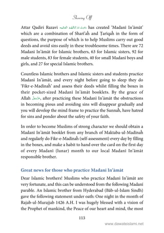 Showing Off
113
Attar Qadiri Razavi    has created ‘Madanī In’āmāt’
which are a combination of Sharī’aĥ and Ṭarīqaĥ in the form of
questions, the purpose of which is to help Muslims carry out good
deeds and avoid sins easily in these troublesome times. There are 72
Madanī In’āmāt for Islamic brothers, 63 for Islamic sisters, 92 for
male students, 83 for female students, 40 for small Madanī boys and
girls, and 27 for special Islamic brothers.
Countless Islamic brothers and Islamic sisters and students practice
Madanī In’āmāt, and every night before going to sleep they do
‘Fikr-e-Madīnaĥ’ and assess their deeds whilst filling the boxes in
their pocket-sized Madanī In’āmāt booklets. By the grace of
Allah , after practicing these Madanī In’āmāt the obstructions
in becoming pious and avoiding sins will disappear gradually and
you will develop the mind frame to practice the Sunnaĥ, have hatred
for sins and ponder about the safety of your faith.
In order to become Muslims of strong character we should obtain a
Madanī In’āmāt booklet from any branch of Maktaba-ul-Madīnaĥ
and regularly do Fikr-e-Madīnaĥ (self-assessment) every day by filling
in the boxes, and make a habit to hand over the card on the first day
of every Madanī (lunar) month to our local Madanī In’āmāt
responsible brother.
Great news for those who practice Madanī In’āmāt
Dear Islamic brothers! Muslims who practice Madanī In’āmāt are
very fortunate, and this can be understood from the following Madanī
parable. An Islamic brother from Hyderabad (Bāb-ul-Islam Sindh)
gave the following statement under oath: One night in the month of
Rajab-ul-Murajjab 1426 A.H. I was hugely blessed with a vision of
the Prophet of mankind, the Peace of our heart and mind, the most
www.dawateislami.net
 