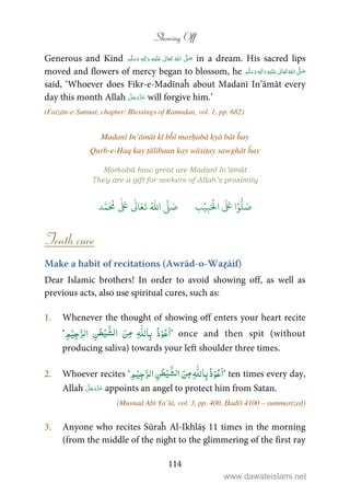 Showing Off
114
Generous and Kind ʋ      ʄٖ    in a dream. His sacred lips
moved and flowers of mercy began to blossom, he ٖ   ʋ     ʄ 
said, ‘Whoever does Fikr-e-Madīnaĥ about Madanī In’āmāt every
day this month Allah will forgive him.’
(Faizān-e-Sunnat, chapter: Blessings of Ramadan, vol. 1, pp. 682)
Madanī In’āmāt kī bĥī marḥabā kyā bāt ĥay
Qurb-e-Ḥaq kay ṭālibaun kay wāsiṭay sawghāt ĥay
Marḥabā how great are Madanī In’āmāt
They are a gift for seekers of Allah’s proximity
‫ا‬ۡ‫و‬
ُّ
‫ل‬ َ‫ص‬َ ۡ
‫ال‬
َ َ
ِ‫ب‬ۡ‫ي‬‫ب‬ُ ّٰ
‫ا‬
َّ
‫ل‬ َ‫ص‬‫د‬َّ‫م‬
َ ُ
‫م‬
ٰ َ ٰ
Ǔ‫ا‬َ‫ع‬
َ
‫ت‬
Tenth cure
Make a habit of recitations (Awrād-o-Waẓāif)
Dear Islamic brothers! In order to avoid showing off, as well as
previous acts, also use spiritual cures, such as:
1. Whenever the thought of showing off enters your heart recite
‘ ِ‫ﻢ‬ْ‫ﻴ‬ِ‫ﺟ‬َّ‫اﻟﺮ‬ ِ‫ﻦ‬ٰ‫ﻄ‬ْ‫ﻴ‬ َّ‫ﻟﺸ‬‫ا‬ َ‫ِﻦ‬‫ﻣ‬ ِɟّٰ‫ﻠ‬‫ﺎﻟ‬ِ‫ﺑ‬ ُ‫ذ‬ْ‫ﻮ‬ُ‫ﻋ‬َ‫ا‬’ once and then spit (without
producing saliva) towards your left shoulder three times.
2. Whoever recites ‘ ِ‫ﻦ‬ٰ‫ﻄ‬ْ‫ﻴ‬َّ‫ﻟﺸ‬‫ا‬ َ‫ِﻦ‬‫ﻣ‬ ِɟّٰ‫ﻠ‬‫ﺎﻟ‬ِ‫ﺑ‬ُ‫ذ‬ْ‫ﻮ‬ُ‫ﻋ‬َ‫ا‬ِ‫ﻢ‬ْ‫ﻴ‬ِ‫ﺟ‬َّ‫اﻟﺮ‬ ’ ten times every day,
Allah appoints an angel to protect him from Satan.
(Musnad Abī Ya’lā, vol. 3, pp. 400, Ḥadīš 4100 – summarized)
3. Anyone who recites Sūraĥ Al-Ikhlāṣ 11 times in the morning
(from the middle of the night to the glimmering of the first ray
www.dawateislami.net
 