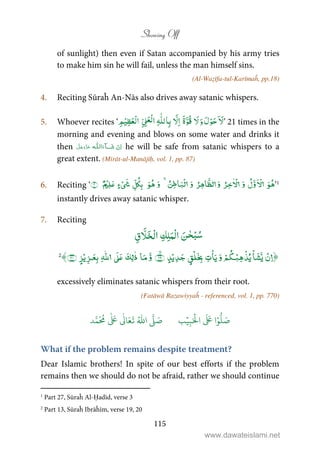Showing Off
115
of sunlight) then even if Satan accompanied by his army tries
to make him sin he will fail, unless the man himself sins.
(Al-Waẓīfa-tul-Karīmaĥ, pp.18)
4. Reciting Sūraĥ An-Nās also drives away satanic whispers.
5. Whoever recites ‘ ۤ َ‫ﻻ‬َ‫و‬ َ‫ل‬ْ‫ﻮ‬َ‫ﺣ‬َ‫ﻻ‬َ‫ة‬َّ‫ُﻮ‬‫ﻗ‬َّ‫ﻻ‬ِ‫ا‬ِɟّٰ‫ﻠ‬‫ﻟ‬‫ﺎ‬ِ‫ﺑ‬ِّ ِʄَ‫ْﻌ‬‫ﻟ‬‫ا‬ِ‫ﻢ‬ْ‫ﻴ‬ِ‫ﻈ‬َ‫ْﻌ‬‫ﻟ‬‫ا‬ ’ 21 times in the
morning and evening and blows on some water and drinks it
then   ȹ ˠ   he will be safe from satanic whispers to a
great extent. (Mirāt-ul-Manājīḥ, vol. 1, pp. 87)
6. Reciting ‘
ۡ ۡ ۡ ٰ ۡ ۡ
’1
instantly drives away satanic whisper.
7. Reciting
ْ‫ﺒ‬ُ‫ﺳ‬َ‫ﻦ‬ٰ‫ﺤ‬ْ‫ﻟ‬‫ا‬ِ‫ﻚ‬ِ‫ﻠ‬َ‫ﻤ‬ْ‫ﻟ‬‫ا‬ِ‫ق‬ َّ‫ﻼ‬َ‫ﺨ‬
ۡۡۡۡ ۡۡۡۡۙ
ٰٰۡ2
excessively eliminates satanic whispers from their root.
(Fatāwā Razawiyyaĥ - referenced, vol. 1, pp. 770)
َ ۡ
‫ال‬
َ َ
‫ا‬ۡ‫و‬
ُّ
‫ل‬ َ‫ص‬ِ‫ب‬ۡ‫ي‬‫ب‬ُ ّٰ
‫ا‬
َّ
‫ل‬ َ‫ص‬‫د‬َّ‫م‬
َ ُ
‫م‬
ٰ َ ٰ
Ǔ‫ا‬َ‫ع‬
َ
‫ت‬
What if the problem remains despite treatment?
Dear Islamic brothers! In spite of our best efforts if the problem
remains then we should do not be afraid, rather we should continue
1
Part 27, Sūraĥ Al-Ḥadīd, verse 3
2
Part 13, Sūraĥ Ibrāĥīm, verse 19, 20
www.dawateislami.net
 