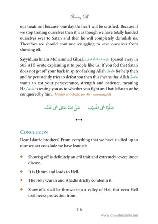 Showing Off
116
our treatment because ‘one day the heart will be satisfied’. Because if
we stop treating ourselves then it is as though we have totally handed
ourselves over to Satan and then he will completely demolish us.
Therefore we should continue struggling to save ourselves from
showing off.
Sayyidunā Imām Muhammad Ghazālī ۡ   ȹ     ۡ (passed away in
505 AH) wrote explaining it to people like us: If you feel that Satan
does not get off your back in spite of asking Allah for help then
and he persistently tries to defeat you then this means that Allah
wants to test your perseverance, strength and patience, meaning
He is testing you as to whether you fight and battle Satan or be
conquered by him. (Minĥāj-ul-‘Ābidīn, pp. 46 – summarized)
َ ۡ
‫ال‬
َ َ
‫ا‬ۡ‫و‬
ُّ
‫ل‬ َ‫ص‬ِ‫ب‬ۡ‫ي‬‫ب‬ُ ّٰ
‫ا‬
َّ
‫ل‬ َ‫ص‬‫د‬َّ‫م‬
َ ُ
‫م‬
ٰ َ ٰ
Ǔ‫ا‬َ‫ع‬
َ
‫ت‬
CONCLUSION
Dear Islamic brothers! From everything that we have studied up to
now we can conclude we have learned:
C Showing off is definitely an evil trait and extremely severe inner
disease.
C It is Ḥarām and leads to Hell.
C The Holy Quran and Aḥādīš strictly condemn it.
C Show offs shall be thrown into a valley of Hell that even Hell
itself seeks protection from.
www.dawateislami.net
 