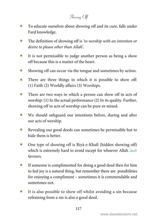 Showing Off
117
C To educate ourselves about showing off and its cure, falls under
Farḍ knowledge.
C The definition of showing off is ‘to worship with an intention or
desire to please other than Allah’.
C It is not permissible to judge another person as being a show
off because this is a matter of the heart.
C Showing off can occur via the tongue and sometimes by action.
C There are three things in which it is possible to show off:
(1) Faith (2) Worldly affairs (3) Worships.
C There are two ways in which a person can show off in acts of
worship: (1) In the actual performance (2) In its quality. Further,
showing off in acts of worship can be pure or mixed.
C We should safeguard our intentions before, during and after
our acts of worship.
C Revealing our good deeds can sometimes be permissible but to
hide them is better.
C One type of showing off is Riyā-e-Khafī (hidden showing off)
which is extremely hard to avoid except for whoever Allah
favours.
C If someone is complimented for doing a good deed then for him
to feel joy is a natural thing, but remember there are possibilities
for enjoying a compliment – sometimes it is commendable and
sometimes not.
C It is also possible to show off whilst avoiding a sin because
refraining from a sin is also a good deed.
www.dawateislami.net
 