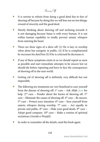 Showing Off
118
C It is unwise to refrain from doing a good deed due to fear of
showing off because by doing this we will lose out on two things;
reward of sincerity and the good deed.
C Merely thinking about showing off and inclining towards it
is not damaging because Satan is with every human. It is not
within human capability to totally prevent satanic whispers
from entering the heart.
C There are three signs of a show off: (1) He is lazy in worship
when alone but energetic in public. (2) If he is complimented
he increases his deed but (3) if he is criticised he decreases it.
C If any of these symptoms exists in us we should repent as soon
as possible and start immediate attempts to be sincere lest we
should die before repenting and have to face the consequences
of showing off in the next world.
C Getting rid of showing off is definitely very difficult but not
impossible.
C The following ten treatments are very beneficial to cure yourself
from the disease of showing off: 1st
cure – Ask Allah for
help. 2nd
cure – Ponder about the harms of showing off. 3rd
cure – Eliminate the causes of showing off. 4th
cure – Be sincere.
5th
cure – Protect your intention. 6th
cure – Save yourself from
satanic whispers during worship. 7th
cure – Act equally in
private and public. 8th
cure – Hide your good deeds. 9th
cure –
Adopt good company. 10th
cure – Make a routine of spiritual
recitations (Awrād-o-Waẓāif).
C In order to remember all the details, read this book again.
www.dawateislami.net
 