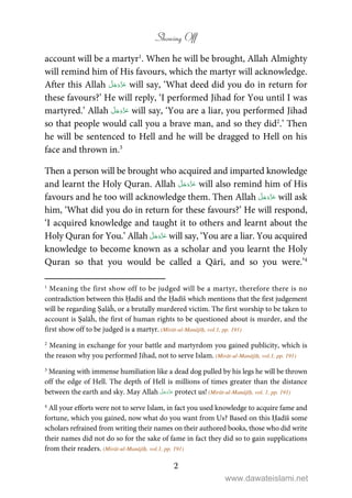 Showing Off
2
account will be a martyr1
. When he will be brought, Allah Almighty
will remind him of His favours, which the martyr will acknowledge.
After this Allah will say, ‘What deed did you do in return for
these favours?’ He will reply, ‘I performed Jihad for You until I was
martyred.’ Allah will say, ‘You are a liar, you performed Jihad
so that people would call you a brave man, and so they did2
.’ Then
he will be sentenced to Hell and he will be dragged to Hell on his
face and thrown in.3
Then a person will be brought who acquired and imparted knowledge
and learnt the Holy Quran. Allah will also remind him of His
favours and he too will acknowledge them. Then Allah will ask
him, ‘What did you do in return for these favours?’ He will respond,
‘I acquired knowledge and taught it to others and learnt about the
Holy Quran for You.’ Allah will say, ‘You are a liar. You acquired
knowledge to become known as a scholar and you learnt the Holy
Quran so that you would be called a Qārī, and so you were.’4
1
Meaning the first show off to be judged will be a martyr, therefore there is no
contradiction between this Ḥadīš and the Ḥadīš which mentions that the first judgement
will be regarding Ṣalāĥ, or a brutally murdered victim. The first worship to be taken to
account is Ṣalāĥ, the first of human rights to be questioned about is murder, and the
first show off to be judged is a martyr. (Mirāt-ul-Manājīḥ, vol.1, pp. 191)
2
Meaning in exchange for your battle and martyrdom you gained publicity, which is
the reason why you performed Jihad, not to serve Islam. (Mirāt-ul-Manājīḥ, vol.1, pp. 191)
3
Meaning with immense humiliation like a dead dog pulled by his legs he will be thrown
off the edge of Hell. The depth of Hell is millions of times greater than the distance
between the earth and sky. May Allah protect us! (Mirāt-ul-Manājīḥ, vol. 1, pp. 191)
4
All your efforts were not to serve Islam, in fact you used knowledge to acquire fame and
fortune, which you gained, now what do you want from Us? Based on this Ḥadīš some
scholars refrained from writing their names on their authored books, those who did write
their names did not do so for the sake of fame in fact they did so to gain supplications
from their readers. (Mirāt-ul-Manājīḥ, vol.1, pp. 191)
www.dawateislami.net
 